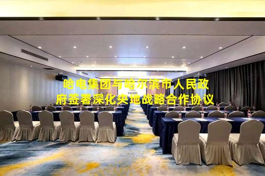  开云网页版-哈电集团与哈尔滨市人民政府签署深化央地战略合作协议