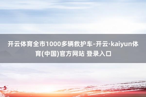 开云体育全市1000多辆救护车-开云·kaiyun体育(中国)官方网站 登录入口