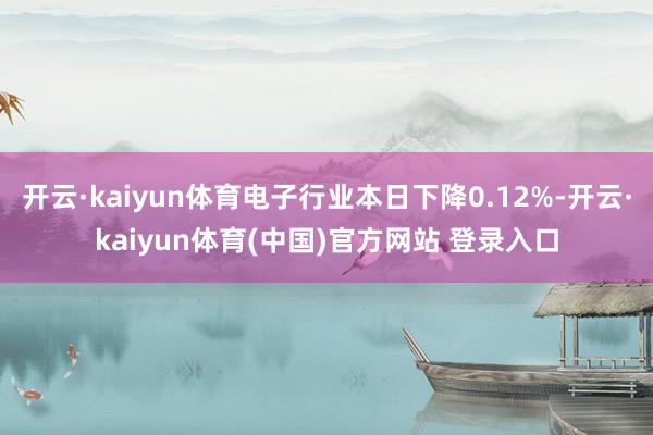 开云·kaiyun体育电子行业本日下降0.12%-开云·kaiyun体育(中国)官方网站 登录入口