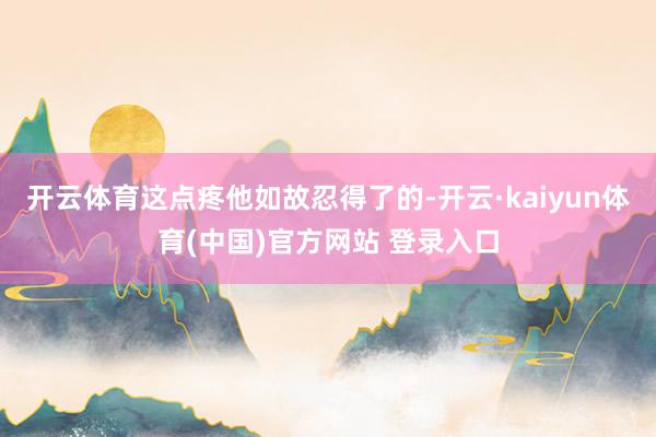 开云体育这点疼他如故忍得了的-开云·kaiyun体育(中国)官方网站 登录入口