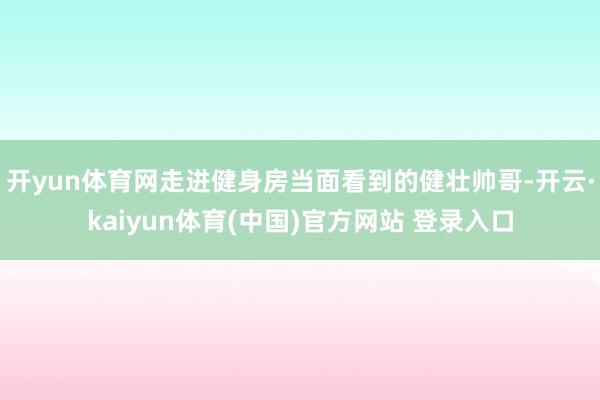 开yun体育网走进健身房当面看到的健壮帅哥-开云·kaiyun体育(中国)官方网站 登录入口