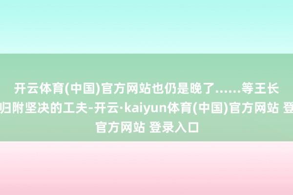 开云体育(中国)官方网站也仍是晚了......等王长青再次归附坚决的工夫-开云·kaiyun体育(中国)官方网站 登录入口