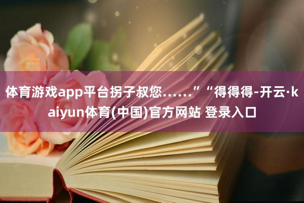 体育游戏app平台拐子叔您……”“得得得-开云·kaiyun体育(中国)官方网站 登录入口