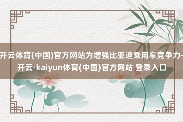 开云体育(中国)官方网站为增强比亚迪乘用车竞争力-开云·kaiyun体育(中国)官方网站 登录入口
