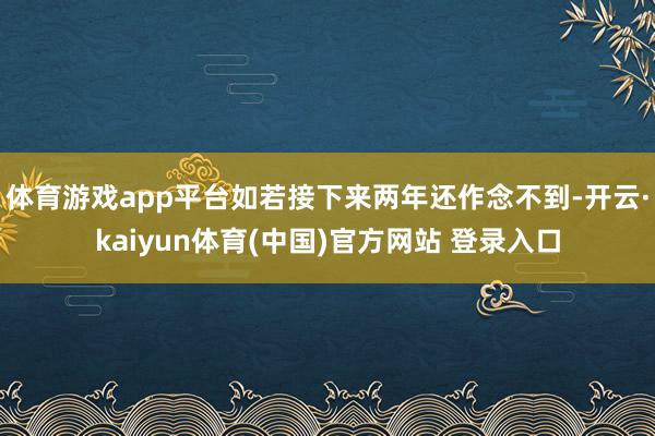 体育游戏app平台如若接下来两年还作念不到-开云·kaiyun体育(中国)官方网站 登录入口