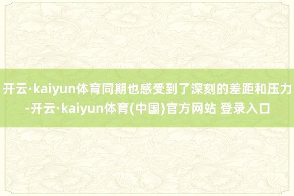 开云·kaiyun体育同期也感受到了深刻的差距和压力-开云·kaiyun体育(中国)官方网站 登录入口