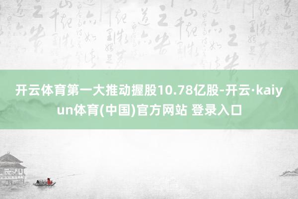 开云体育第一大推动握股10.78亿股-开云·kaiyun体育(中国)官方网站 登录入口