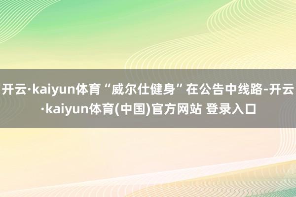 开云·kaiyun体育“威尔仕健身”在公告中线路-开云·kaiyun体育(中国)官方网站 登录入口