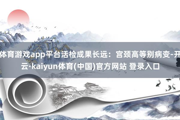 体育游戏app平台活检成果长远：宫颈高等别病变-开云·kaiyun体育(中国)官方网站 登录入口