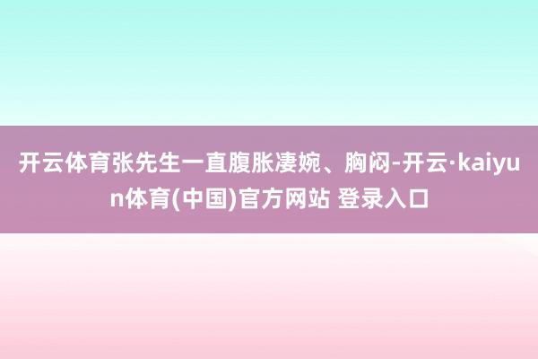 开云体育张先生一直腹胀凄婉、胸闷-开云·kaiyun体育(中国)官方网站 登录入口