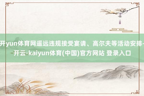 开yun体育网遥远违规接受宴请、高尔夫等活动安排-开云·kaiyun体育(中国)官方网站 登录入口