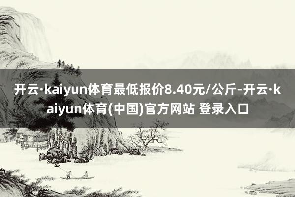 开云·kaiyun体育最低报价8.40元/公斤-开云·kaiyun体育(中国)官方网站 登录入口