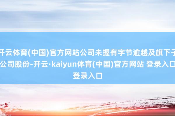 开云体育(中国)官方网站公司未握有字节逾越及旗下子公司股份-开云·kaiyun体育(中国)官方网站 登录入口