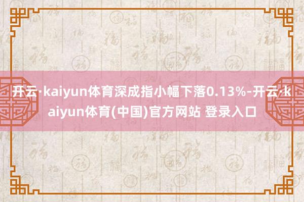 开云·kaiyun体育深成指小幅下落0.13%-开云·kaiyun体育(中国)官方网站 登录入口