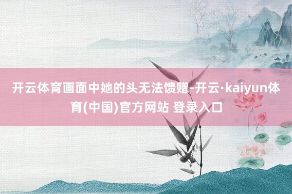 开云体育画面中她的头无法馈赠-开云·kaiyun体育(中国)官方网站 登录入口