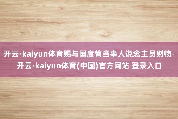 开云·kaiyun体育赐与国度管当事人说念主员财物-开云·kaiyun体育(中国)官方网站 登录入口