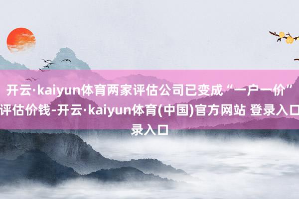 开云·kaiyun体育两家评估公司已变成“一户一价”评估价钱-开云·kaiyun体育(中国)官方网站 登录入口