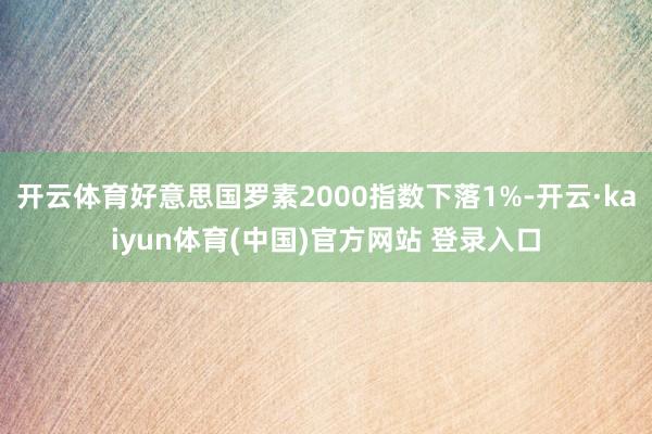 开云体育好意思国罗素2000指数下落1%-开云·kaiyun体育(中国)官方网站 登录入口