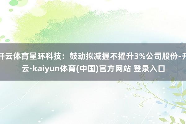 开云体育星环科技：鼓动拟减握不擢升3%公司股份-开云·kaiyun体育(中国)官方网站 登录入口