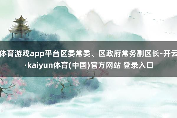 体育游戏app平台区委常委、区政府常务副区长-开云·kaiyun体育(中国)官方网站 登录入口