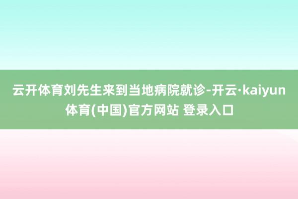 云开体育刘先生来到当地病院就诊-开云·kaiyun体育(中国)官方网站 登录入口