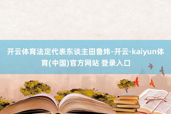 开云体育法定代表东谈主田鲁炜-开云·kaiyun体育(中国)官方网站 登录入口