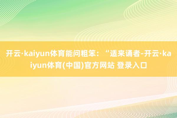 开云·kaiyun体育能问粗笨:“适来诵者-开云·kaiyun体育(中国)官方网站 登录入口