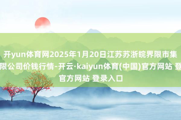 开yun体育网2025年1月20日江苏苏浙皖界限市集发展有限公司价钱行情-开云·kaiyun体育(中国)官方网站 登录入口