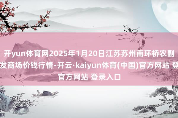 开yun体育网2025年1月20日江苏苏州南环桥农副居品批发商场价钱行情-开云·kaiyun体育(中国)官方网站 登录入口