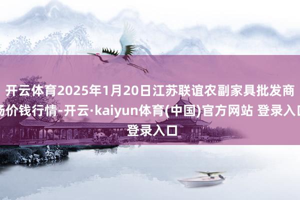 开云体育2025年1月20日江苏联谊农副家具批发商场价钱行情-开云·kaiyun体育(中国)官方网站 登录入口