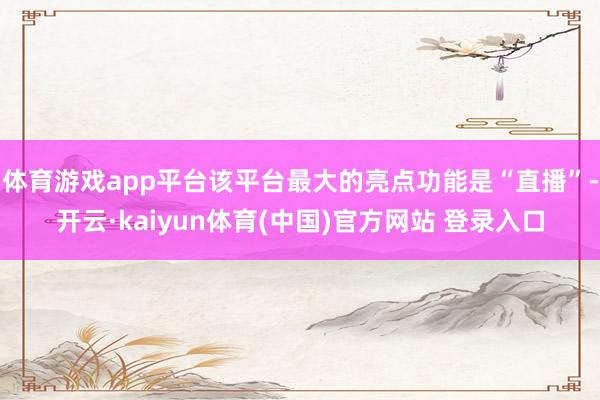 体育游戏app平台该平台最大的亮点功能是“直播”-开云·kaiyun体育(中国)官方网站 登录入口