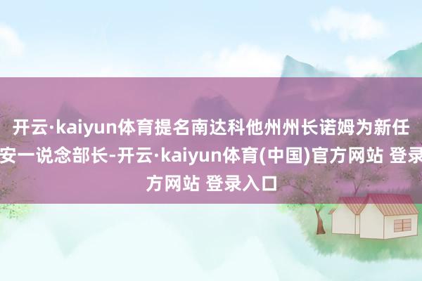 开云·kaiyun体育提名南达科他州州长诺姆为新任国土安一说念部长-开云·kaiyun体育(中国)官方网站 登录入口