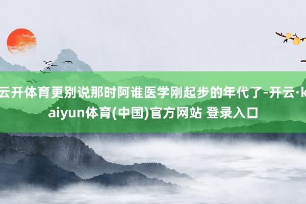 云开体育更别说那时阿谁医学刚起步的年代了-开云·kaiyun体育(中国)官方网站 登录入口