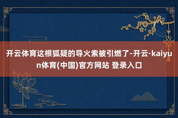 开云体育这根狐疑的导火索被引燃了-开云·kaiyun体育(中国)官方网站 登录入口