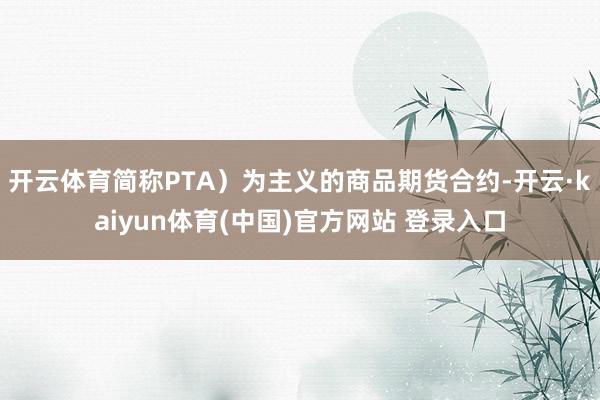 开云体育简称PTA）为主义的商品期货合约-开云·kaiyun体育(中国)官方网站 登录入口