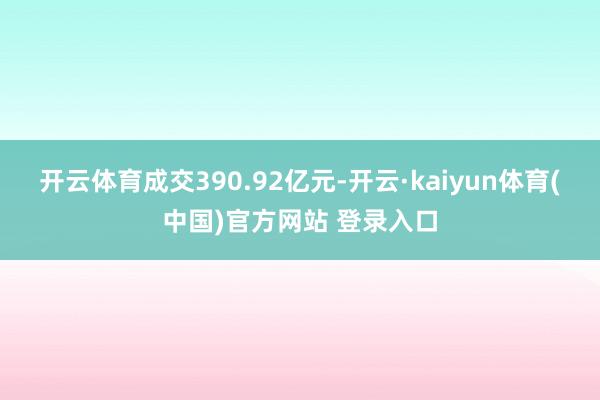 开云体育成交390.92亿元-开云·kaiyun体育(中国)官方网站 登录入口
