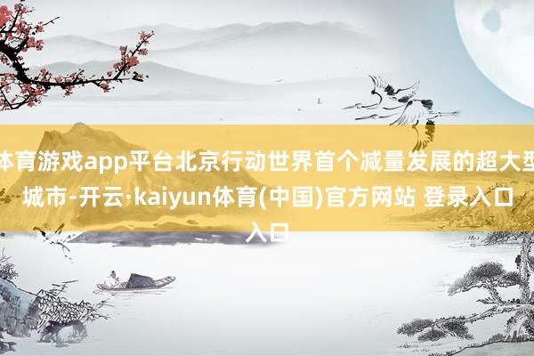 体育游戏app平台北京行动世界首个减量发展的超大型城市-开云·kaiyun体育(中国)官方网站 登录入口