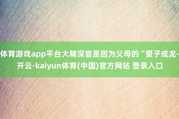 体育游戏app平台大精深皆是因为父母的“望子成龙-开云·kaiyun体育(中国)官方网站 登录入口