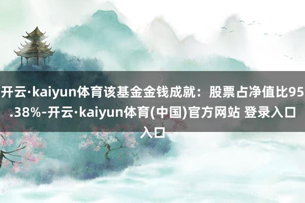 开云·kaiyun体育该基金金钱成就：股票占净值比95.38%-开云·kaiyun体育(中国)官方网站 登录入口