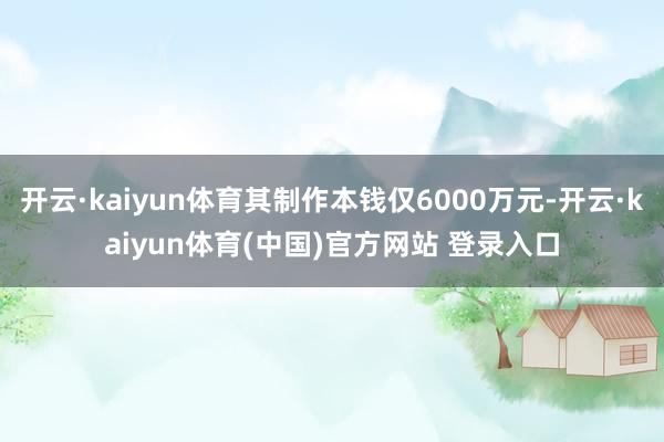 开云·kaiyun体育其制作本钱仅6000万元-开云·kaiyun体育(中国)官方网站 登录入口
