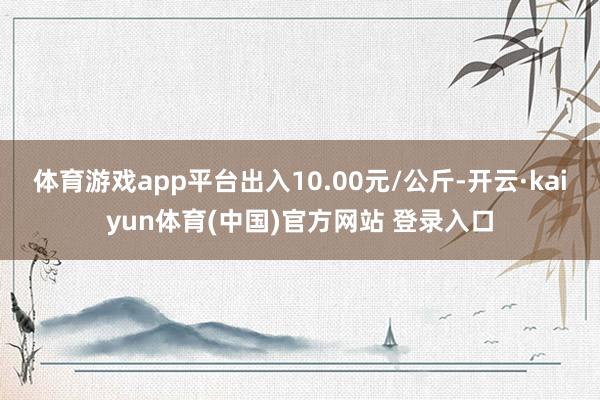 体育游戏app平台出入10.00元/公斤-开云·kaiyun体育(中国)官方网站 登录入口