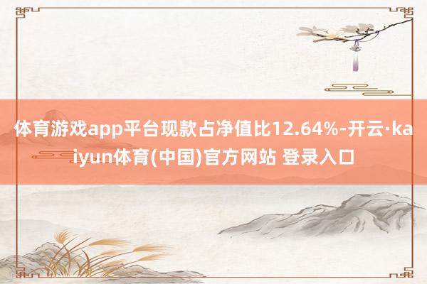 体育游戏app平台现款占净值比12.64%-开云·kaiyun体育(中国)官方网站 登录入口