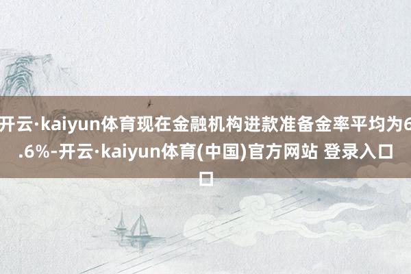 开云·kaiyun体育现在金融机构进款准备金率平均为6.6%-开云·kaiyun体育(中国)官方网站 登录入口