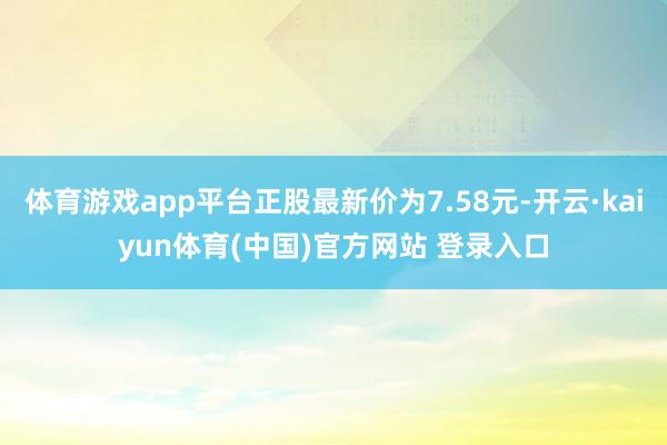 体育游戏app平台正股最新价为7.58元-开云·kaiyun体育(中国)官方网站 登录入口