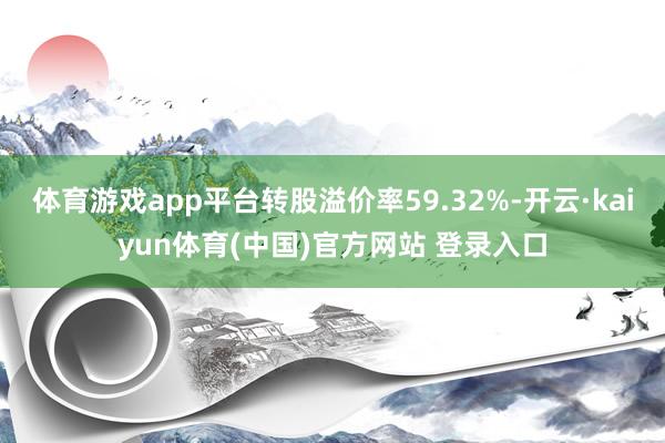 体育游戏app平台转股溢价率59.32%-开云·kaiyun体育(中国)官方网站 登录入口