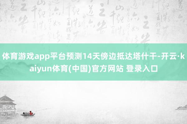 体育游戏app平台预测14天傍边抵达塔什干-开云·kaiyun体育(中国)官方网站 登录入口