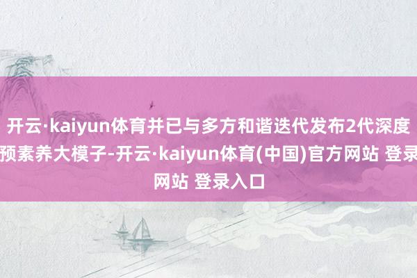 开云·kaiyun体育并已与多方和谐迭代发布2代深度势能预素养大模子-开云·kaiyun体育(中国)官方网站 登录入口