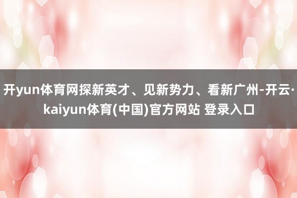 开yun体育网探新英才、见新势力、看新广州-开云·kaiyun体育(中国)官方网站 登录入口