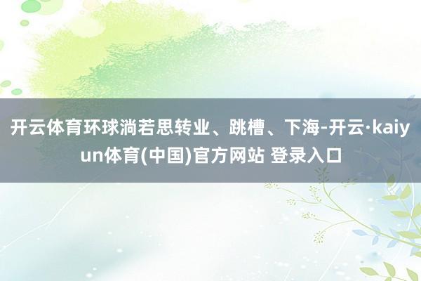 开云体育环球淌若思转业、跳槽、下海-开云·kaiyun体育(中国)官方网站 登录入口