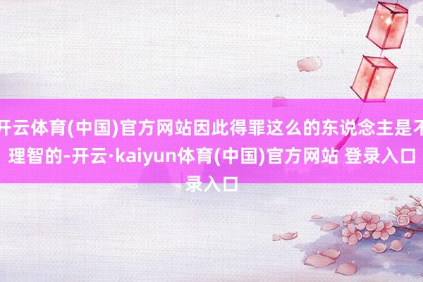 开云体育(中国)官方网站因此得罪这么的东说念主是不理智的-开云·kaiyun体育(中国)官方网站 登录入口